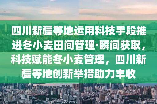 四川新疆等地運用科技手段推進冬小麥田間管理·瞬間獲取，科技賦能冬小麥管理，四川新疆等地創(chuàng)新舉措木工機械,設(shè)備,零部件助力豐收