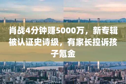 肖戰(zhàn)4分鐘賺5000萬，新專輯被認證史詩級，有家長控訴孩子氪金