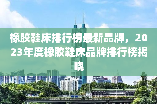 橡膠鞋床排行榜最新品牌，2023年度橡膠鞋床品牌排行榜揭曉木工機(jī)械,設(shè)備,零部件