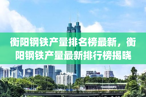 衡陽鋼鐵產量排名榜最新，衡陽鋼鐵產量最新排行榜揭曉