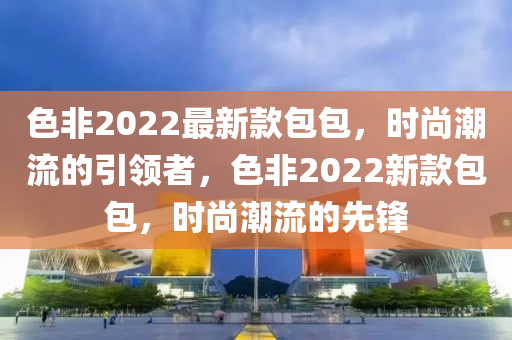 色非2022最新款包包，時尚潮流的引領者，色非2022新款包包，時尚潮流的先鋒