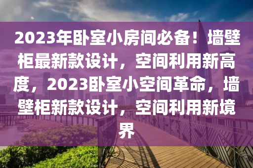 2023年臥室小房間必備！墻壁柜最新款設(shè)計，空間利用新高度，2023臥室小空間革命，墻壁柜新款設(shè)計，空間利用新境界