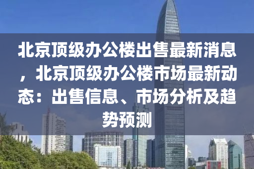 北京頂級辦公樓出售最新消息，北京頂級辦公樓市場最新動態(tài)：出售信息、市場分析及趨勢預測