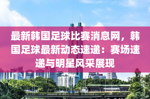 最新韓國(guó)足球比賽木工機(jī)械,設(shè)備,零部件消息網(wǎng)，韓國(guó)足球最新動(dòng)態(tài)速遞：賽場(chǎng)速遞與明星風(fēng)采展現(xiàn)