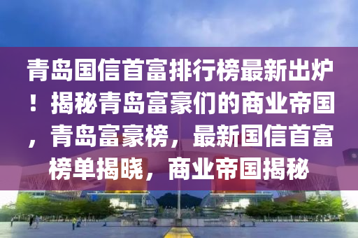 青島國(guó)信首富排行榜最新出爐！揭秘青島木工機(jī)械,設(shè)備,零部件富豪們的商業(yè)帝國(guó)，青島富豪榜，最新國(guó)信首富榜單揭曉，商業(yè)帝國(guó)揭秘