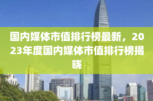 國內(nèi)媒體市值排行榜最新，2023年度國內(nèi)媒體市值排行榜揭曉木工機(jī)械,設(shè)備,零部件