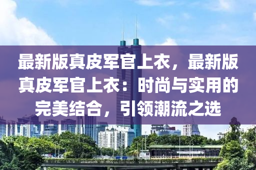 最新版真皮軍官上衣，最新版真皮軍官上衣：時(shí)尚與實(shí)用的完美結(jié)合，引領(lǐng)潮流之選木工機(jī)械,設(shè)備,零部件