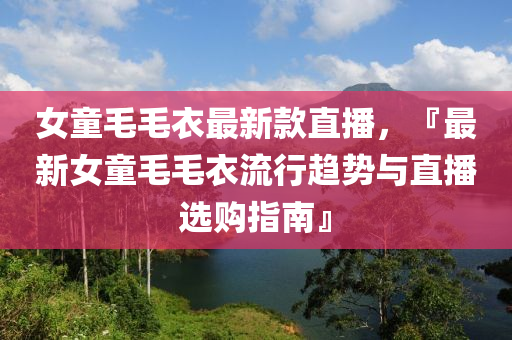 女童毛毛衣最新款直播，『最新女童毛毛衣流行木工機(jī)械,設(shè)備,零部件趨勢與直播選購指南』