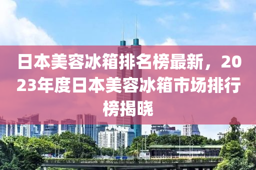 日本美容冰箱排名榜最新，2023年木工機(jī)械,設(shè)備,零部件度日本美容冰箱市場排行榜揭曉