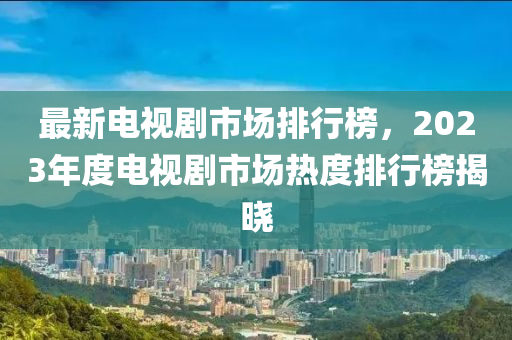 最新電視劇市場(chǎng)排行榜，2023年度電視劇木工機(jī)械,設(shè)備,零部件市場(chǎng)熱度排行榜揭曉