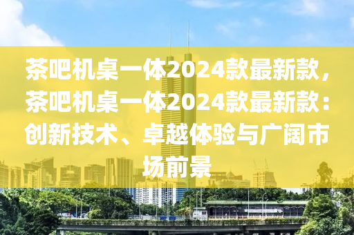 茶吧機(jī)桌一體2024款最新款，茶吧機(jī)桌一體2024款最新款：創(chuàng)新技術(shù)、卓越體驗(yàn)與廣闊市場(chǎng)前景木工機(jī)械,設(shè)備,零部件