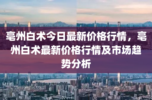 亳州白術(shù)今日最新價格行情，亳州白術(shù)最新價格行情及市場趨勢分析木工機械,設(shè)備,零部件