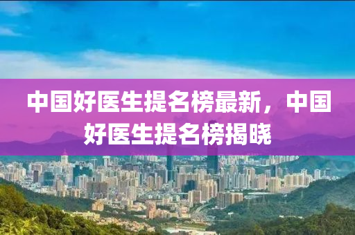 中國(guó)好醫(yī)生提名榜最新，中國(guó)好醫(yī)生提名榜揭曉木工機(jī)械,設(shè)備,零部件