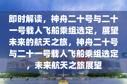 即時(shí)解讀，神舟二十號(hào)與二十一號(hào)載人飛船乘組選定，展望未來的航天之旅，神舟二十號(hào)與二十一號(hào)載人飛船乘組選定，未來航天之旅展望木工機(jī)械,設(shè)備,零部件