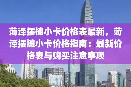 菏澤擺攤小卡價格表最新，菏澤擺攤小卡價格指南：最新價格表與購買注意事項