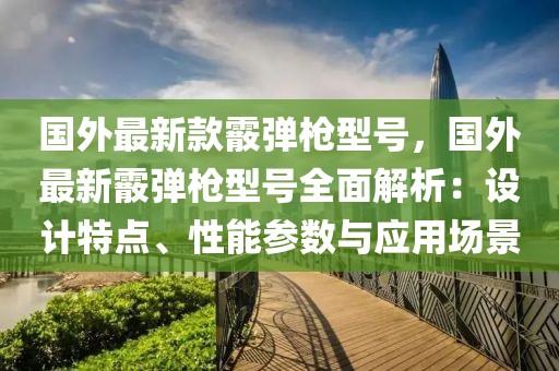 國外最新款霰彈槍型號，國外最新霰彈槍型號全面解析：設(shè)計特點、性能參數(shù)與應(yīng)用場景木工機械,設(shè)備,零部件