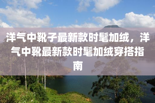 洋氣中靴子最新款時髦加絨，洋氣中靴最新款時髦加木工機械,設(shè)備,零部件絨穿搭指南