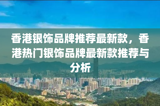 香港銀飾品牌推薦最新款，香港熱門銀飾品牌最新款推薦與分析