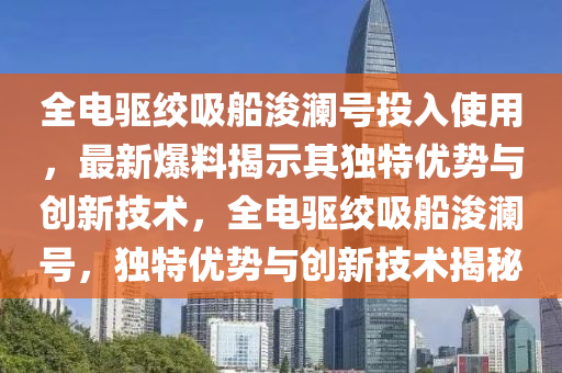 全電驅(qū)絞吸船浚瀾號投入使用，最新爆料揭示其獨(dú)特優(yōu)勢與創(chuàng)新技術(shù)，全電驅(qū)絞吸船浚瀾號，獨(dú)特優(yōu)勢與創(chuàng)新技術(shù)揭秘