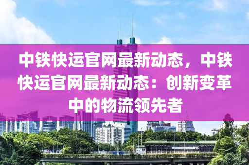 中鐵快運官網(wǎng)最新動態(tài)，中鐵快運官網(wǎng)最新動態(tài)：創(chuàng)新變革中的物流領(lǐng)先者木工機械,設(shè)備,零部件