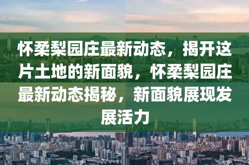 懷柔梨園莊最新動態(tài)，揭開這片土地的新面貌，懷柔梨園莊最新動態(tài)揭秘，新面貌展現(xiàn)發(fā)展活力