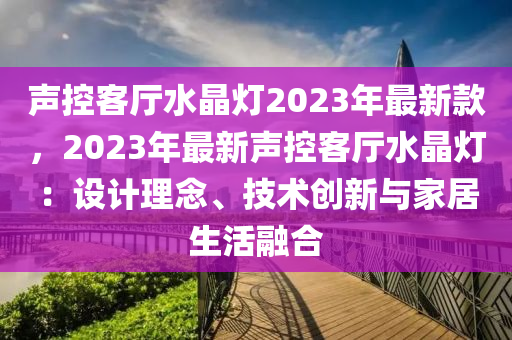 聲控客廳水晶燈2023年最新款，2023年最新聲控客廳水晶燈：設(shè)計理念、技術(shù)創(chuàng)新與家居生活融合