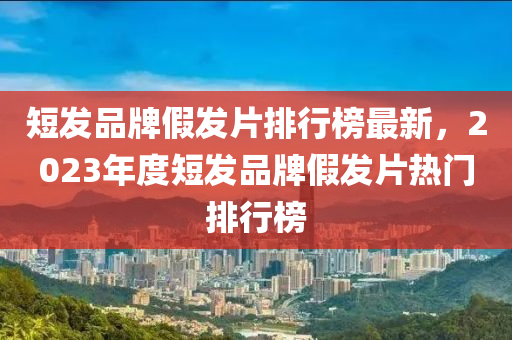 短發(fā)品牌假發(fā)片排行榜最新，2023年度短發(fā)品牌假發(fā)片熱門(mén)排行榜