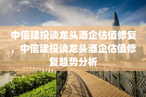 中信建投談龍頭酒企估值修復，中信建投談龍頭酒企估值修復趨勢分析木工機械,設備,零部件