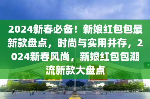 2024新春必備！新娘紅包包最新款盤點(diǎn)，時(shí)尚與實(shí)用并存，2024新春風(fēng)尚，新娘紅包包潮流新款大盤點(diǎn)