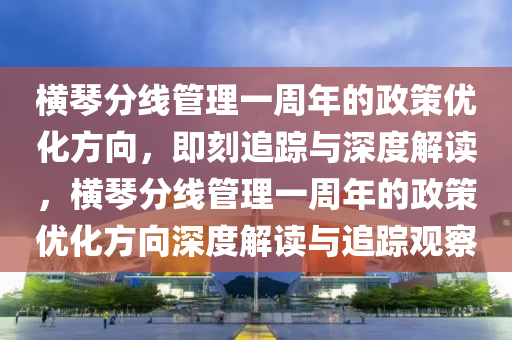 橫琴分線管理一周年的政策優(yōu)化方向，即刻追蹤與深度解讀，橫琴分線管理一周年的政策優(yōu)化方向深度解讀與追蹤觀察木工機(jī)械,設(shè)備,零部件