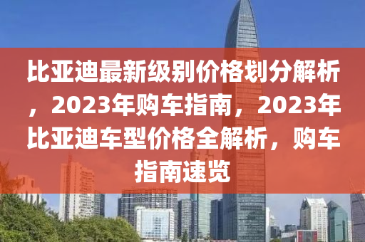 比亞迪最新級別價格劃分解析，2023年購車指南，2023年比亞迪車型價格全解析，購車指南速覽