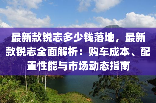 最新款銳志多少錢落地，最新款銳志全面解析：購車成本、配置性能與市場動態(tài)指南