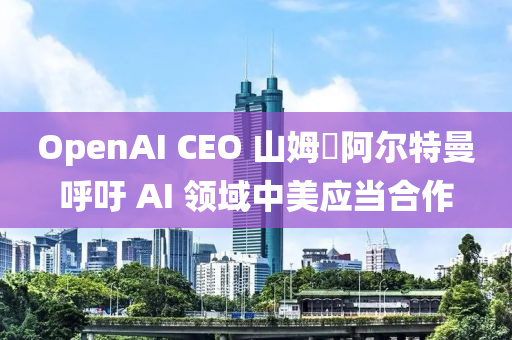 OpenAI CEO 山姆?阿爾特曼呼吁 AI 領域中美應當合作