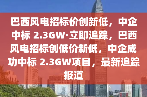 巴西風(fēng)電招標價創(chuàng)新低，中企中標 2.3GW·立即追蹤，巴西風(fēng)電木工機械,設(shè)備,零部件招標創(chuàng)低價新低，中企成功中標 2.3GW項目，最新追蹤報道