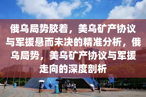 俄烏局勢膠著，美烏礦產(chǎn)協(xié)議與軍援木工機械,設備,零部件懸而未決的精準分析，俄烏局勢，美烏礦產(chǎn)協(xié)議與軍援走向的深度剖析