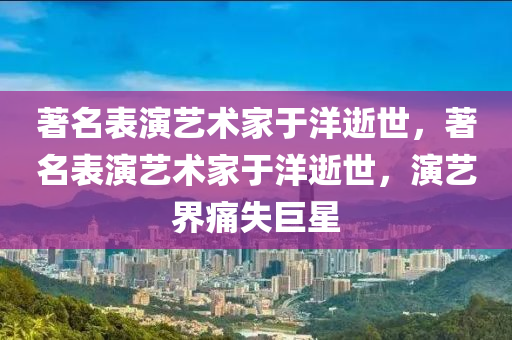 著名表演藝術木工機械,設備,零部件家于洋逝世，著名表演藝術家于洋逝世，演藝界痛失巨星