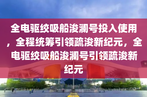 全電驅絞吸船浚瀾號投入使用，全程統(tǒng)籌引領疏浚新紀元，全電驅絞吸船浚瀾號木工機械,設備,零部件引領疏浚新紀元