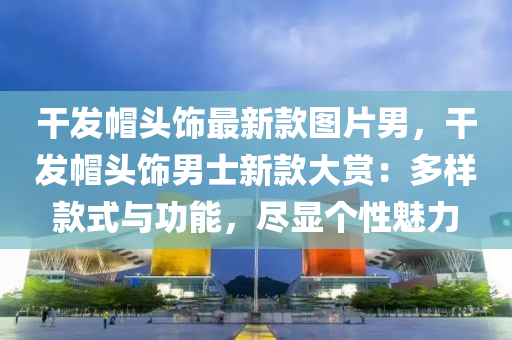 干發(fā)帽頭飾最新款圖片男，干發(fā)帽頭飾男士新款大賞：多樣款式與功能，盡顯個性魅力木工機械,設備,零部件