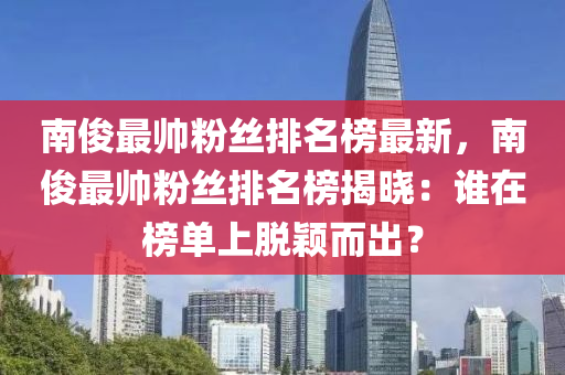 南俊最帥粉絲排名榜最新，南木工機械,設(shè)備,零部件俊最帥粉絲排名榜揭曉：誰在榜單上脫穎而出？