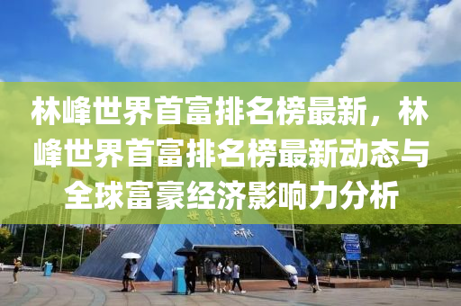 林峰世界首富排名榜最新，林峰世界首富排名榜最新動態(tài)與全球富豪經(jīng)濟影響力分析木工機械,設(shè)備,零部件