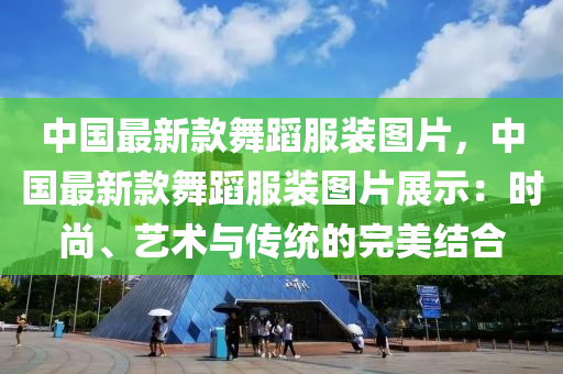 中國(guó)最新款舞蹈服裝圖片，中國(guó)最新款舞蹈服裝圖片展示：時(shí)尚、藝術(shù)與傳統(tǒng)的完美結(jié)合