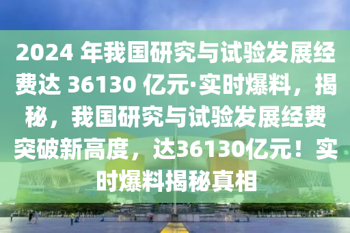 2024 年我國研究與試驗(yàn)發(fā)展經(jīng)費(fèi)達(dá) 36130 億元·實(shí)時爆料，揭秘，我國研究與試驗(yàn)發(fā)展經(jīng)費(fèi)突破新高度，達(dá)36130億元！實(shí)時爆料揭秘真相