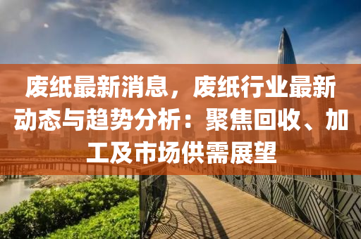 廢紙最新消息，廢紙行業(yè)最新動態(tài)與趨勢分析：聚焦回收、加工及市場供需展望