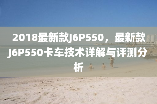 2018最新款J6P550，最新款J6P550卡車技術(shù)詳解與評(píng)測(cè)分析木工機(jī)械,設(shè)備,零部件