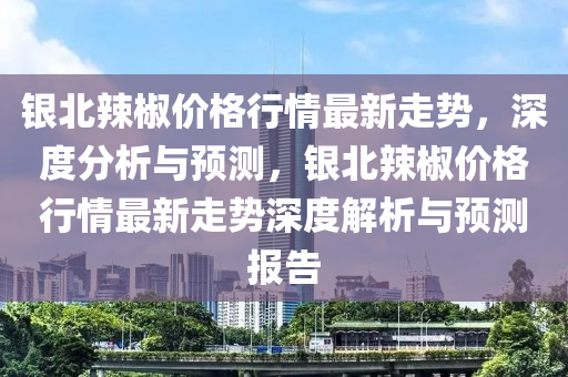 銀北辣椒價格行情最新走勢，深度分析與預(yù)測，銀北辣椒價格行情最新走勢深度解析與預(yù)測報告