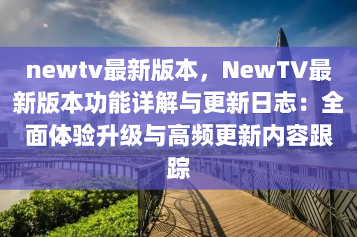 newtv最新版本，NewTV最新版本功能詳解與更新日志：全面體驗升級與高頻更新內(nèi)容跟蹤