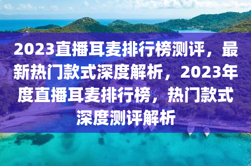 2023直播耳麥排行榜測(cè)評(píng)，最新熱門(mén)款式深度解析，2023年度直播耳麥排行榜，熱門(mén)款式深度測(cè)評(píng)解析