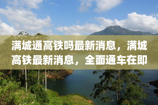 滿城通高鐵嗎最新消息，滿城高鐵最新消息，全面通車在即