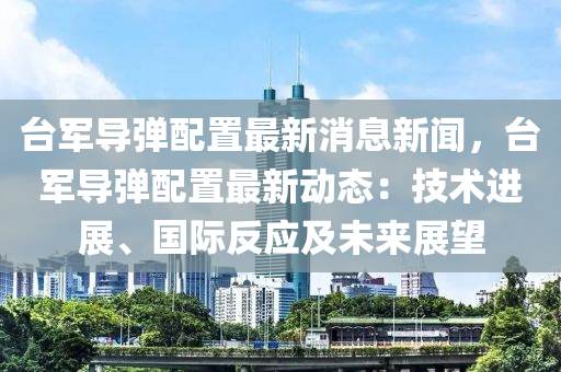 臺軍導(dǎo)彈配置最新消息新聞，臺軍導(dǎo)彈配置最新動態(tài)：技術(shù)進展、國際反應(yīng)及未來展望