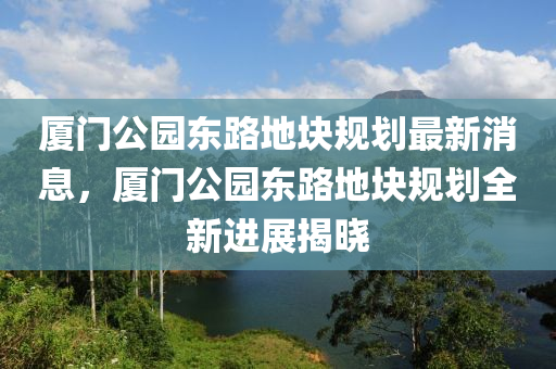 廈門公園東路地塊規(guī)劃最新消息，廈門公園東路地塊規(guī)劃全新進(jìn)展揭曉木工機(jī)械,設(shè)備,零部件